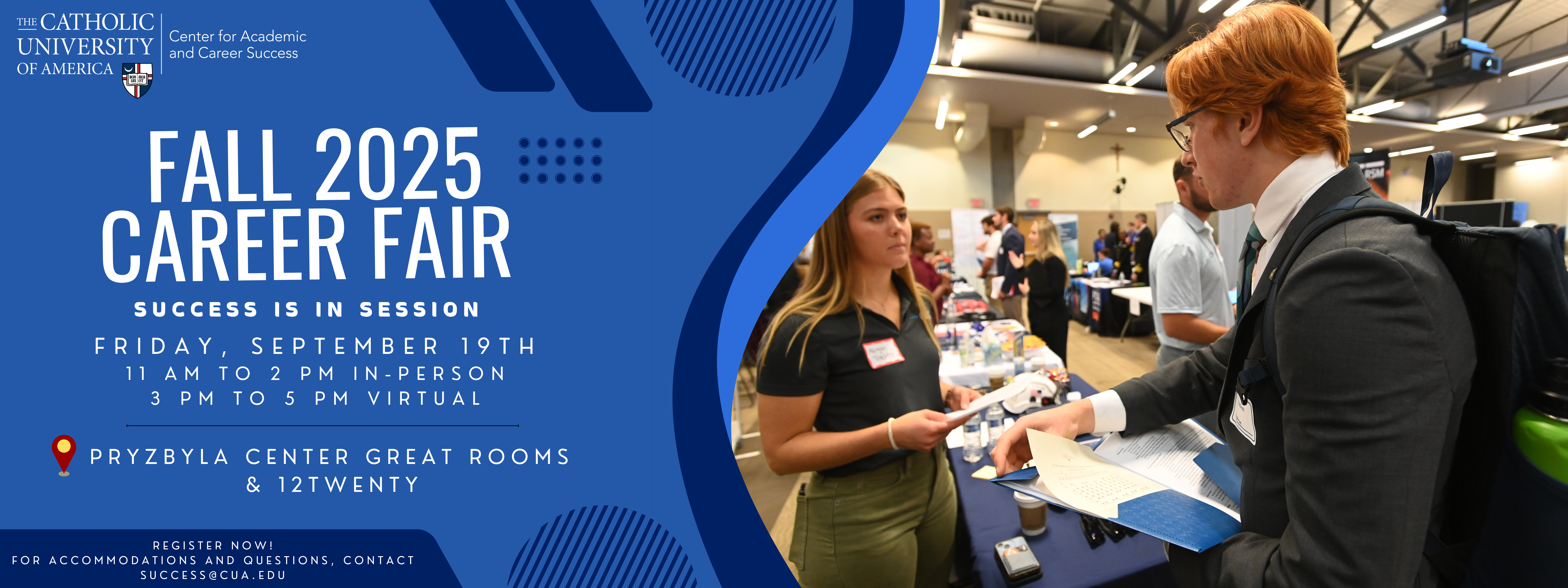 fall 2025 Career Fair Success is in session Friday, September 19th 11 am to 2 pm In-Person 3 pm to 5 pm Virtual Pryzbyla Center Great Rooms & 12Twenty Register Now! For accommodations and questions, contact Success@cua.edu